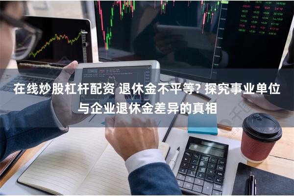 在线炒股杠杆配资 退休金不平等? 探究事业单位与企业退休金差异的真相