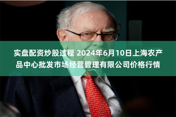 实盘配资炒股过程 2024年6月10日上海农产品中心批发市场经营管理有限公司价格行情