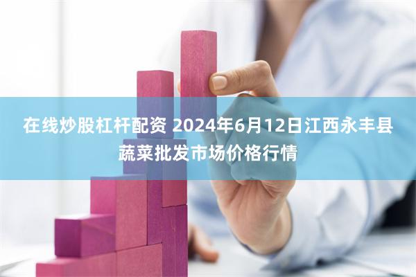 在线炒股杠杆配资 2024年6月12日江西永丰县蔬菜批发市场价格行情