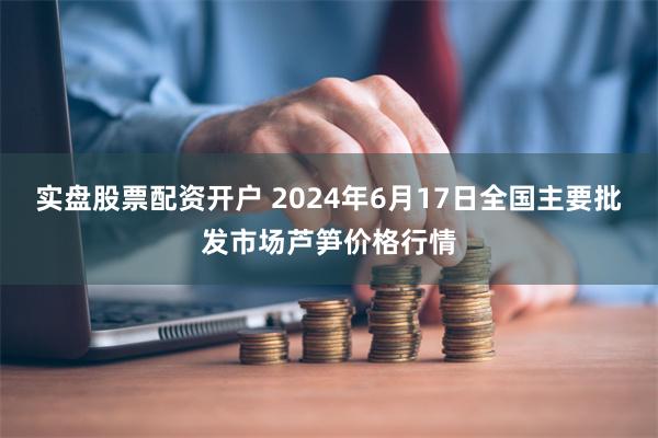 实盘股票配资开户 2024年6月17日全国主要批发市场芦笋价格行情