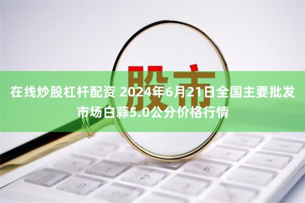 在线炒股杠杆配资 2024年6月21日全国主要批发市场白蒜5.0公分价格行情