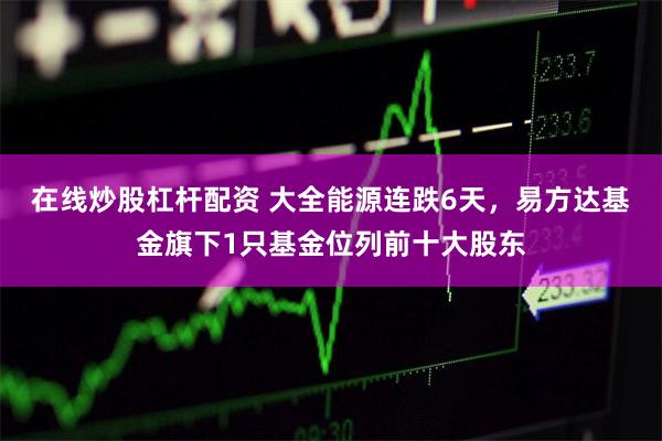 在线炒股杠杆配资 大全能源连跌6天，易方达基金旗下1只基金位列前十大股东