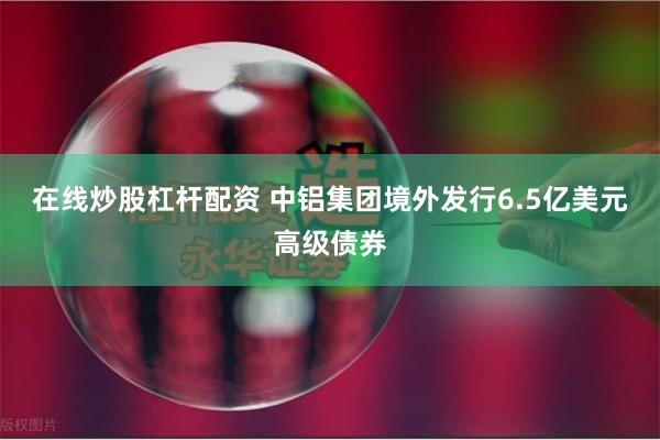 在线炒股杠杆配资 中铝集团境外发行6.5亿美元高级债券