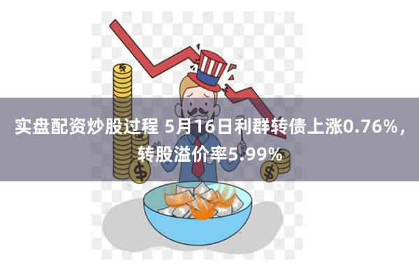 实盘配资炒股过程 5月16日利群转债上涨0.76%，转股溢价率5.99%