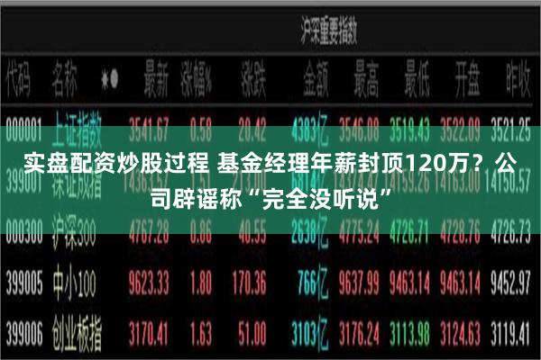 实盘配资炒股过程 基金经理年薪封顶120万？公司辟谣称“完全没听说”