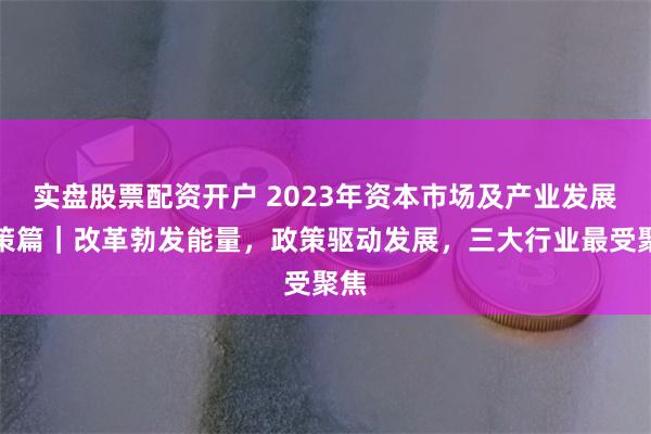 实盘股票配资开户 2023年资本市场及产业发展政策篇｜改革勃发能量，政策驱动发展，三大行业最受聚焦