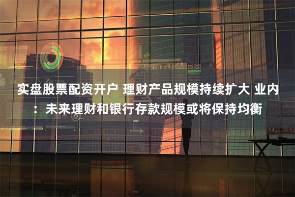 实盘股票配资开户 理财产品规模持续扩大 业内：未来理财和银行存款规模或将保持均衡