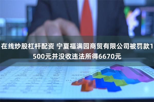 在线炒股杠杆配资 宁夏福满园商贸有限公司被罚款1500元并没收违法所得6670元