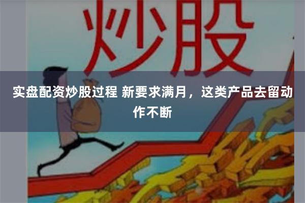 实盘配资炒股过程 新要求满月，这类产品去留动作不断