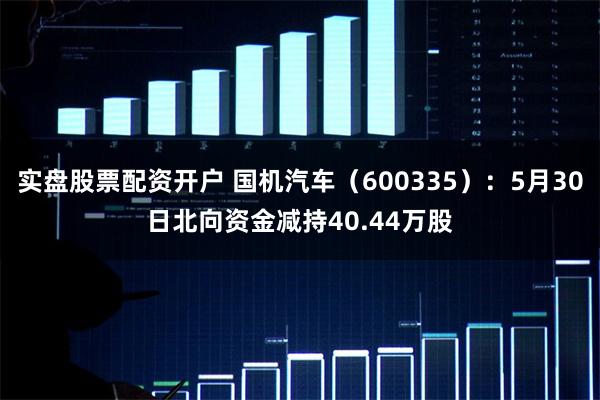 实盘股票配资开户 国机汽车（600335）：5月30日北向资金减持40.44万股