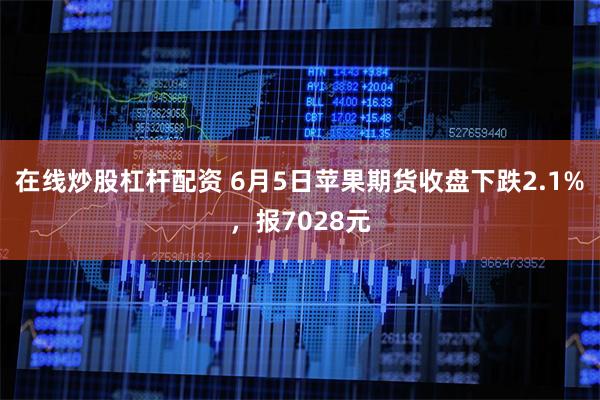 在线炒股杠杆配资 6月5日苹果期货收盘下跌2.1%，报7028元