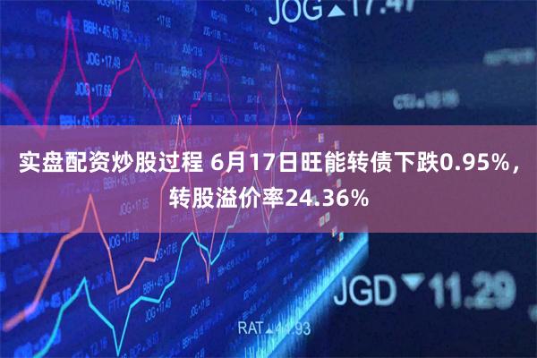 实盘配资炒股过程 6月17日旺能转债下跌0.95%，转股溢价率24.36%