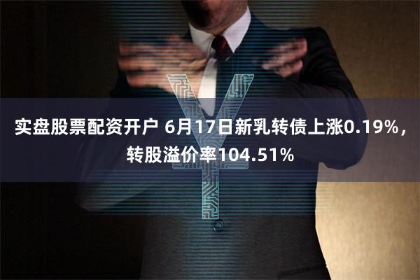 实盘股票配资开户 6月17日新乳转债上涨0.19%，转股溢价率104.51%