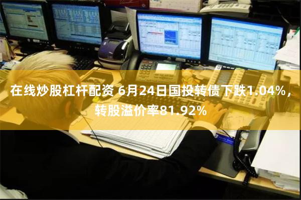 在线炒股杠杆配资 6月24日国投转债下跌1.04%，转股溢价率81.92%