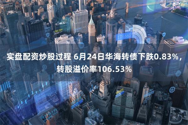 实盘配资炒股过程 6月24日华海转债下跌0.83%，转股溢价率106.53%