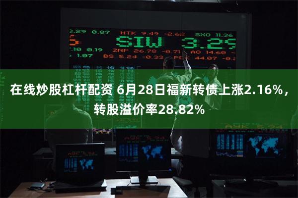 在线炒股杠杆配资 6月28日福新转债上涨2.16%，转股溢价率28.82%