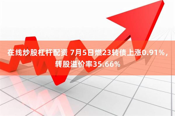 在线炒股杠杆配资 7月5日燃23转债上涨0.91%，转股溢价率35.66%