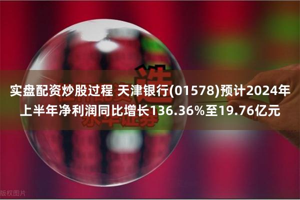 实盘配资炒股过程 天津银行(01578)预计2024年上半年净利润同比增长136.36%至19.76亿元