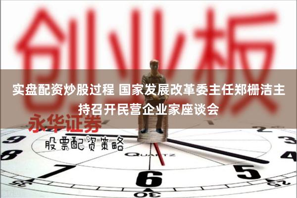 实盘配资炒股过程 国家发展改革委主任郑栅洁主持召开民营企业家座谈会