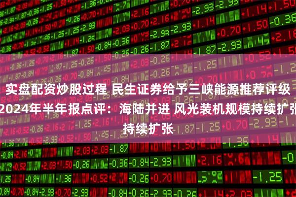 实盘配资炒股过程 民生证券给予三峡能源推荐评级 2024年半年报点评：海陆并进 风光装机规模持续扩张