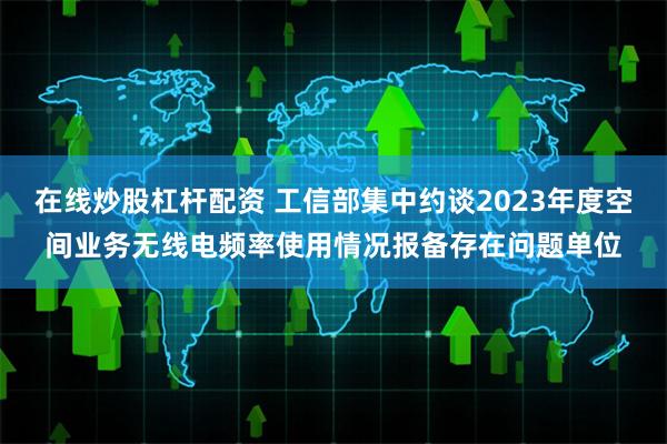 在线炒股杠杆配资 工信部集中约谈2023年度空间业务无线电频率使用情况报备存在问题单位