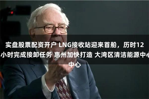 实盘股票配资开户 LNG接收站迎来首船，历时128小时完成接卸任务 惠州加快打造 大湾区清洁能源中心