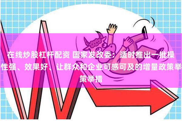 在线炒股杠杆配资 国家发改委：适时推出一批操作性强、效果好、让群众和企业可感可及的增量政策举措