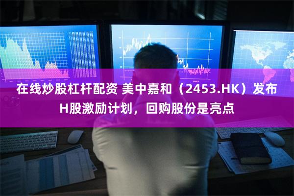在线炒股杠杆配资 美中嘉和（2453.HK）发布H股激励计划，回购股份是亮点