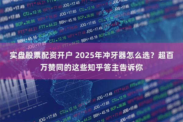 实盘股票配资开户 2025年冲牙器怎么选？超百万赞同的这些知乎答主告诉你