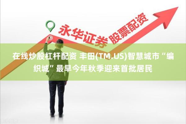 在线炒股杠杆配资 丰田(TM.US)智慧城市“编织城”最早今年秋季迎来首批居民