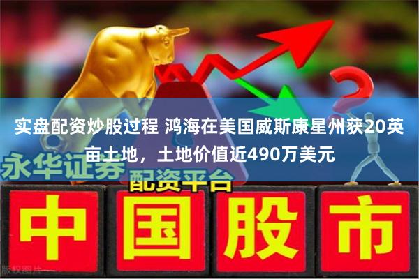 实盘配资炒股过程 鸿海在美国威斯康星州获20英亩土地，土地价值近490万美元