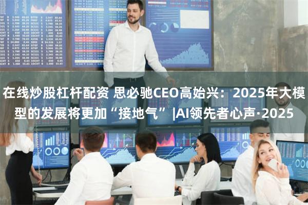 在线炒股杠杆配资 思必驰CEO高始兴：2025年大模型的发展将更加“接地气” |AI领先者心声·2025