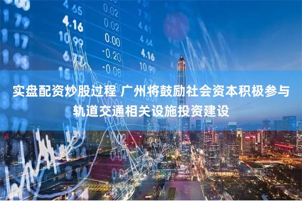 实盘配资炒股过程 广州将鼓励社会资本积极参与轨道交通相关设施投资建设