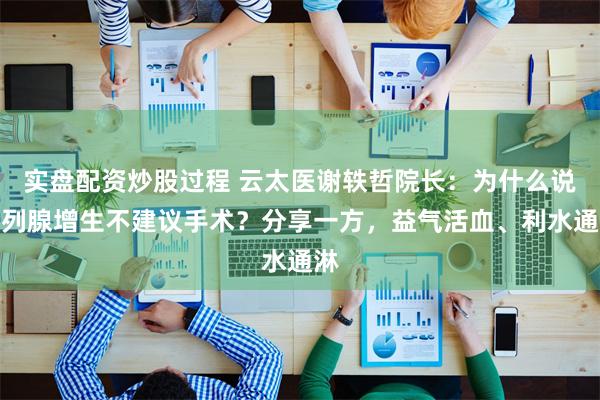 实盘配资炒股过程 云太医谢轶哲院长：为什么说前列腺增生不建议手术？分享一方，益气活血、利水通淋