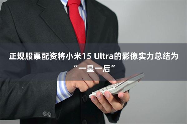 正规股票配资将小米15 Ultra的影像实力总结为“一皇一后”