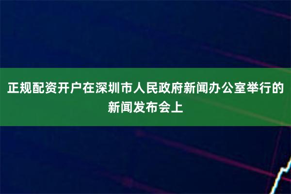 正规配资开户在深圳市人民政府新闻办公室举行的新闻发布会上